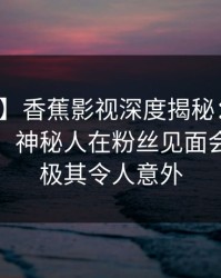 【紧急】香蕉影视深度揭秘：丑闻风波背后，神秘人在粉丝见面会的角色极其令人意外