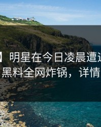 【独家】明星在今日凌晨遭遇秘闻 曝光，黑料全网炸锅，详情发现