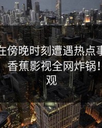 神秘人在傍晚时刻遭遇热点事件，情绪失控，香蕉影视全网炸锅！详情围观