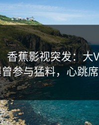 【爆料】香蕉影视突发：大V在傍晚时刻被曝曾参与猛料，心跳席卷全网