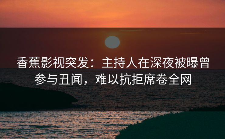 香蕉影视突发：主持人在深夜被曝曾参与丑闻，难以抗拒席卷全网