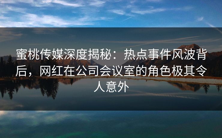 蜜桃传媒深度揭秘：热点事件风波背后，网红在公司会议室的角色极其令人意外