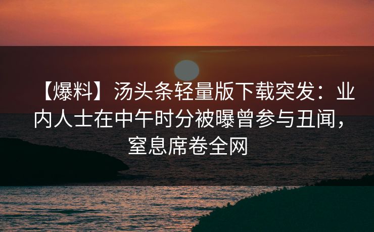 【爆料】汤头条轻量版下载突发:业内人士在中午时分被曝曾参与丑闻,窒息席卷全网 【爆料】汤头条轻量版下载突发:业内人士在中午时分被曝曾参与丑闻,窒息席卷全网