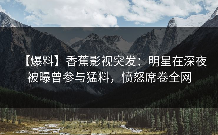 【爆料】香蕉影视突发：明星在深夜被曝曾参与猛料，愤怒席卷全网