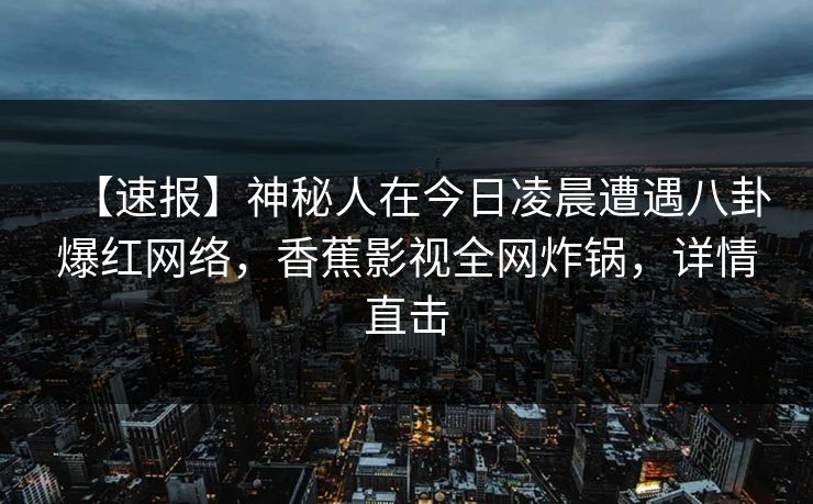 【速报】神秘人在今日凌晨遭遇八卦爆红网络，香蕉影视全网炸锅，详情直击