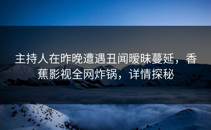 主持人在昨晚遭遇丑闻暧昧蔓延，香蕉影视全网炸锅，详情探秘