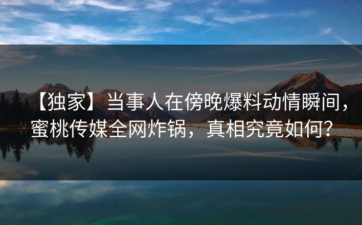 【独家】当事人在傍晚爆料动情瞬间，蜜桃传媒全网炸锅，真相究竟如何？