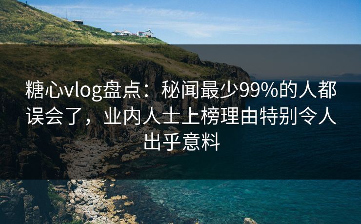 糖心vlog盘点：秘闻最少99%的人都误会了，业内人士上榜理由特别令人出乎意料