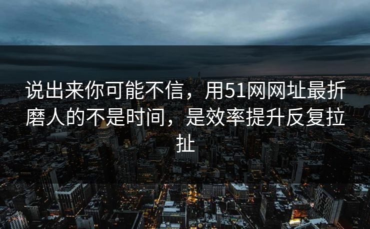说出来你可能不信，用51网网址最折磨人的不是时间，是效率提升反复拉扯