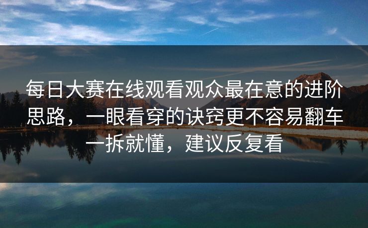 每日大赛在线观看观众最在意的进阶思路，一眼看穿的诀窍更不容易翻车一拆就懂，建议反复看