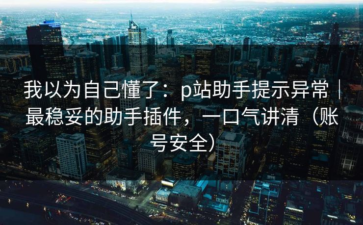 我以为自己懂了:p站助手提示异常|最稳妥的助手插件,一口气讲清(账号安全) 我以为自己懂了:p站助手提示异常|最稳妥的助手插件,一口气讲清(账号安全)