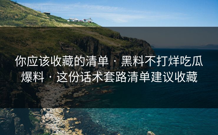 你应该收藏的清单 · 黑料不打烊吃瓜爆料 · 这份话术套路清单建议收藏 你应该收藏的清单 · 黑料不打烊吃瓜爆料 · 这份话术套路清单建议收藏