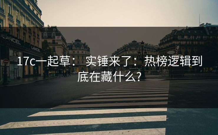 17c一起草： 实锤来了：热榜逻辑到底在藏什么?