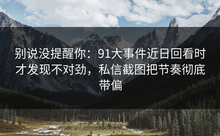 别说没提醒你：91大事件近日回看时才发现不对劲，私信截图把节奏彻底带偏