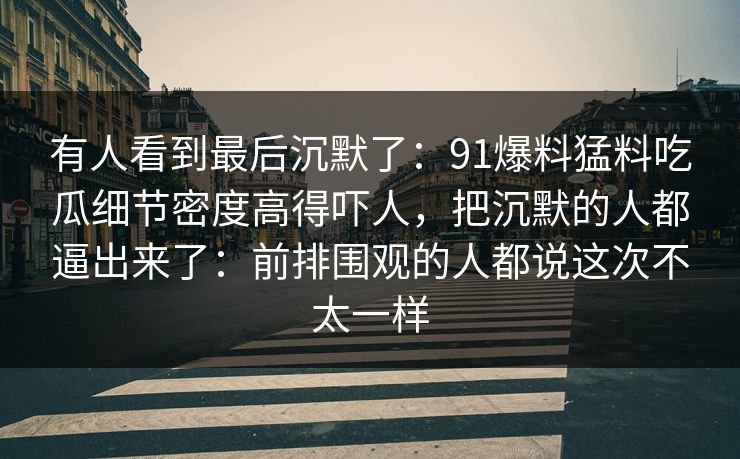 有人看到最后沉默了：91爆料猛料吃瓜细节密度高得吓人，把沉默的人都逼出来了：前排围观的人都说这次不太一样