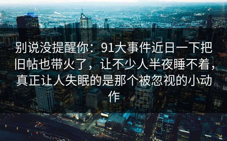 别说没提醒你：91大事件近日一下把旧帖也带火了，让不少人半夜睡不着，真正让人失眠的是那个被忽视的小动作