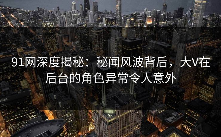 91网深度揭秘：秘闻风波背后，大V在后台的角色异常令人意外