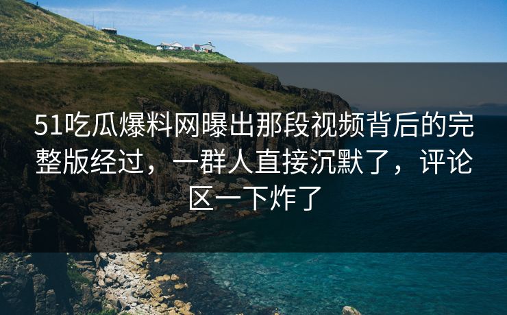 51吃瓜爆料网曝出那段视频背后的完整版经过，一群人直接沉默了，评论区一下炸了